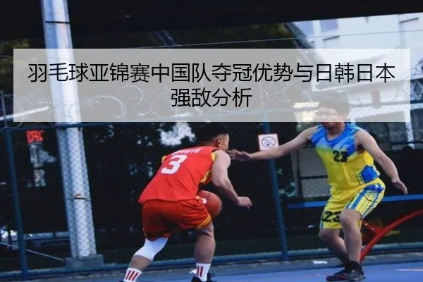 羽毛球亚锦赛中国队夺冠优势与日韩日本强敌分析